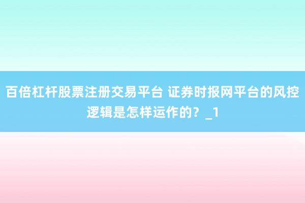 百倍杠杆股票注册交易平台 证券时报网平台的风控逻辑是怎样运作的？_1