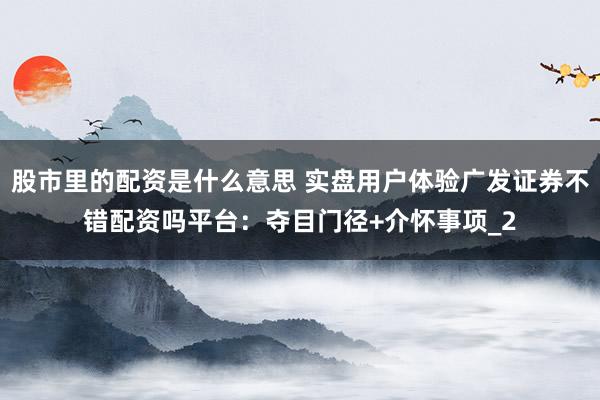 股市里的配资是什么意思 实盘用户体验广发证券不错配资吗平台：夺目门径+介怀事项_2
