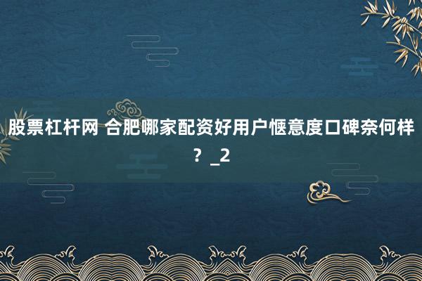 股票杠杆网 合肥哪家配资好用户惬意度口碑奈何样？_2