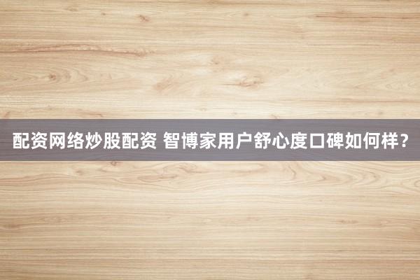 配资网络炒股配资 智博家用户舒心度口碑如何样？