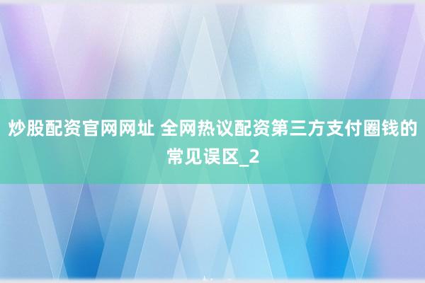 炒股配资官网网址 全网热议配资第三方支付圈钱的常见误区_2