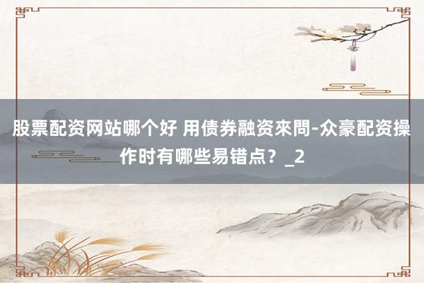 股票配资网站哪个好 用债券融资來問-众豪配资操作时有哪些易错点？_2