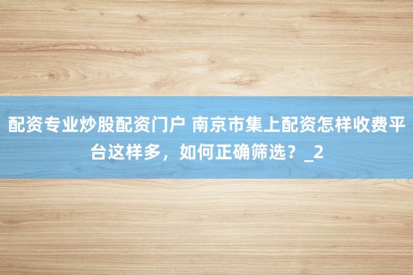 配资专业炒股配资门户 南京市集上配资怎样收费平台这样多，如何正确筛选？_2