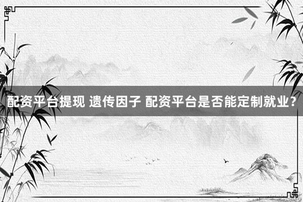 配资平台提现 遗传因子 配资平台是否能定制就业？