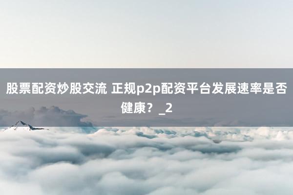 股票配资炒股交流 正规p2p配资平台发展速率是否健康？_2