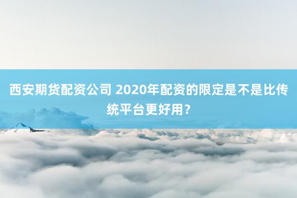 西安期货配资公司 2020年配资的限定是不是比传统平台更好用？