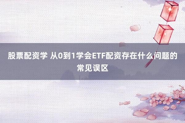 股票配资学 从0到1学会ETF配资存在什么问题的常见误区