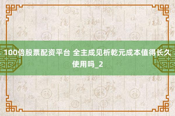 100倍股票配资平台 全主成见析乾元成本值得长久使用吗_2