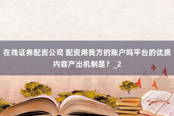 在线证券配资公司 配资用我方的账户吗平台的优质内容产出机制是？_2