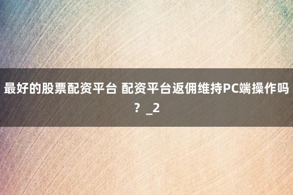 最好的股票配资平台 配资平台返佣维持PC端操作吗？_2