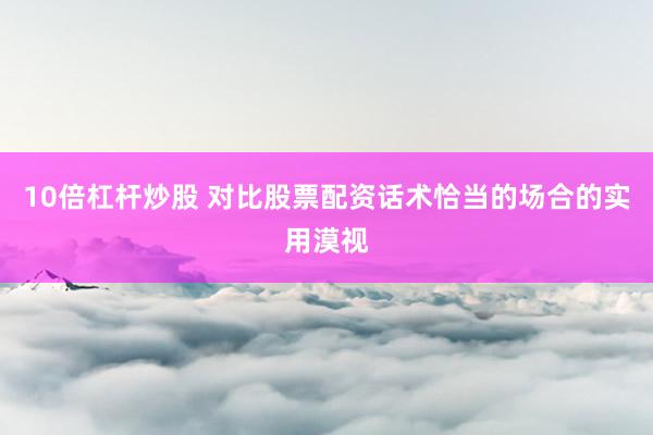 10倍杠杆炒股 对比股票配资话术恰当的场合的实用漠视