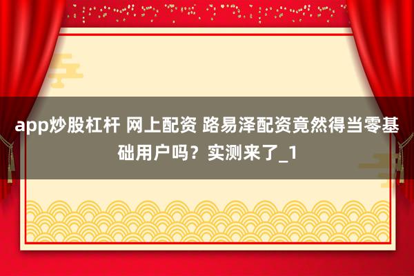 app炒股杠杆 网上配资 路易泽配资竟然得当零基础用户吗？实测来了_1