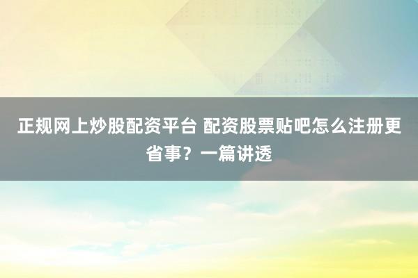 正规网上炒股配资平台 配资股票贴吧怎么注册更省事？一篇讲透