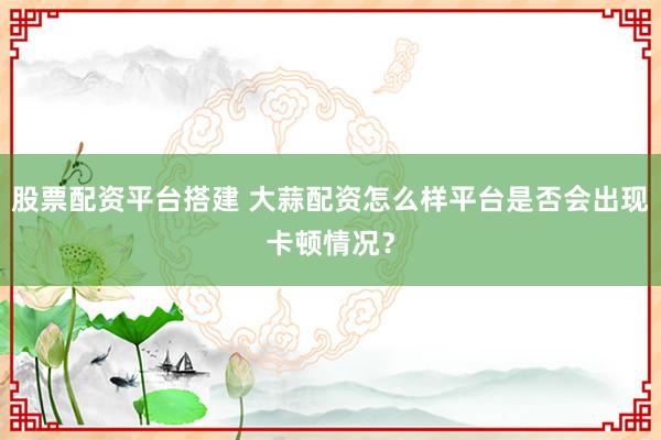 股票配资平台搭建 大蒜配资怎么样平台是否会出现卡顿情况？