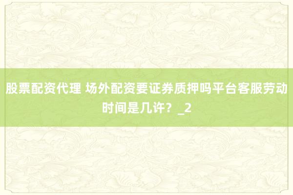 股票配资代理 场外配资要证券质押吗平台客服劳动时间是几许？_2