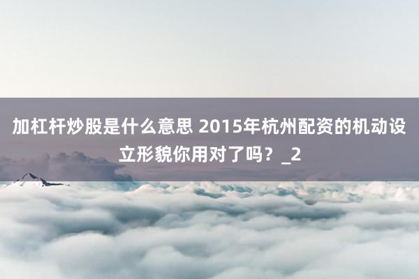 加杠杆炒股是什么意思 2015年杭州配资的机动设立形貌你用对了吗？_2