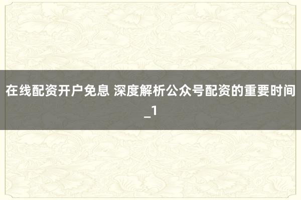 在线配资开户免息 深度解析公众号配资的重要时间_1