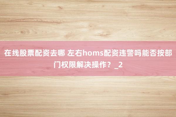 在线股票配资去哪 左右homs配资违警吗能否按部门权限解决操作？_2