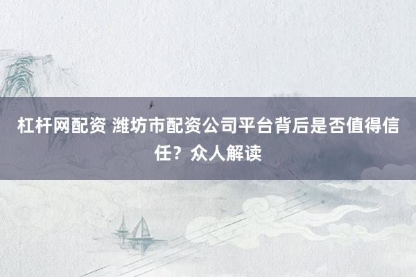 杠杆网配资 潍坊市配资公司平台背后是否值得信任？众人解读