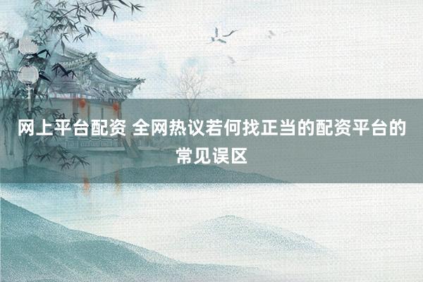 网上平台配资 全网热议若何找正当的配资平台的常见误区