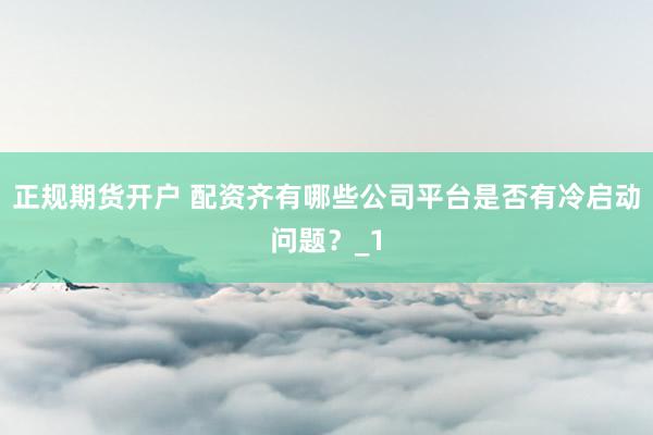 正规期货开户 配资齐有哪些公司平台是否有冷启动问题？_1