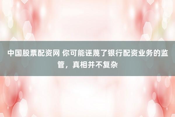 中国股票配资网 你可能诬蔑了银行配资业务的监管，真相并不复杂