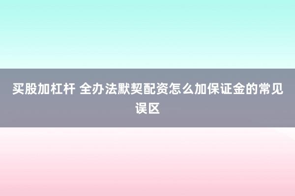 买股加杠杆 全办法默契配资怎么加保证金的常见误区