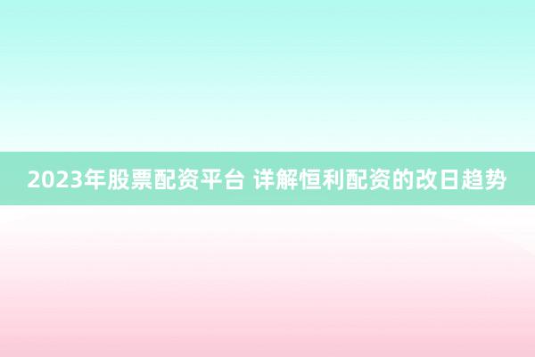 2023年股票配资平台 详解恒利配资的改日趋势