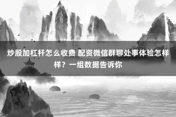 炒股加杠杆怎么收费 配资微信群聊处事体验怎样样？一组数据告诉你