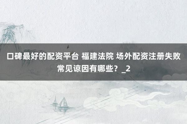 口碑最好的配资平台 福建法院 场外配资注册失败常见谅因有哪些？_2