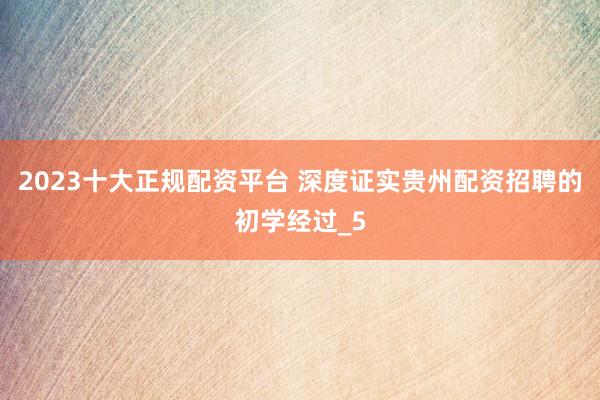 2023十大正规配资平台 深度证实贵州配资招聘的初学经过_5