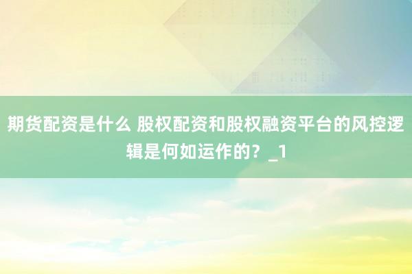 期货配资是什么 股权配资和股权融资平台的风控逻辑是何如运作的？_1