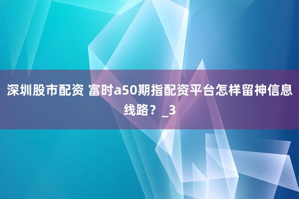 深圳股市配资 富时a50期指配资平台怎样留神信息线路？_3