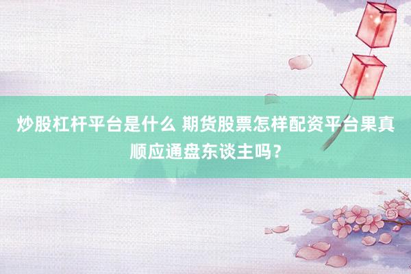 炒股杠杆平台是什么 期货股票怎样配资平台果真顺应通盘东谈主吗？