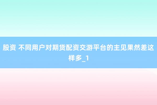 股资 不同用户对期货配资交游平台的主见果然差这样多_1