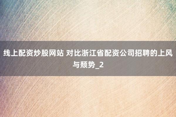 线上配资炒股网站 对比浙江省配资公司招聘的上风与颓势_2