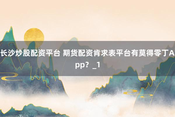 长沙炒股配资平台 期货配资肯求表平台有莫得零丁App？_1