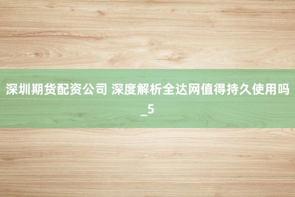 深圳期货配资公司 深度解析全达网值得持久使用吗_5
