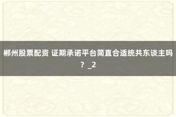 郴州股票配资 证期承诺平台简直合适统共东谈主吗？_2