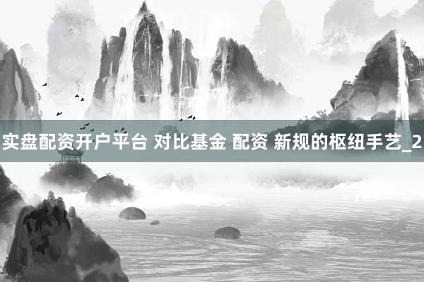实盘配资开户平台 对比基金 配资 新规的枢纽手艺_2