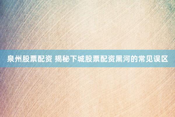 泉州股票配资 揭秘下城股票配资黑河的常见误区