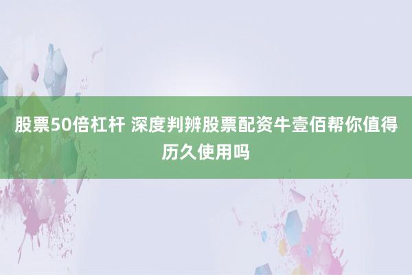 股票50倍杠杆 深度判辨股票配资牛壹佰帮你值得历久使用吗