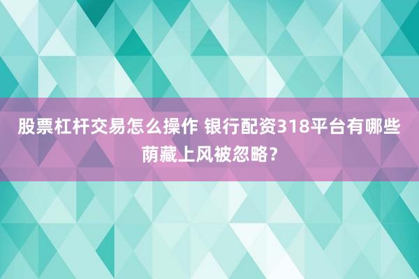 股票杠杆交易怎么操作 银行配资318平台有哪些荫藏上风被忽略？