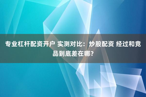 专业杠杆配资开户 实测对比：炒股配资 经过和竞品到底差在哪？