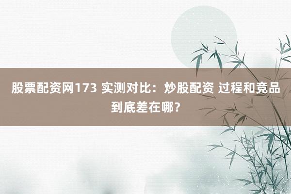 股票配资网173 实测对比：炒股配资 过程和竞品到底差在哪？