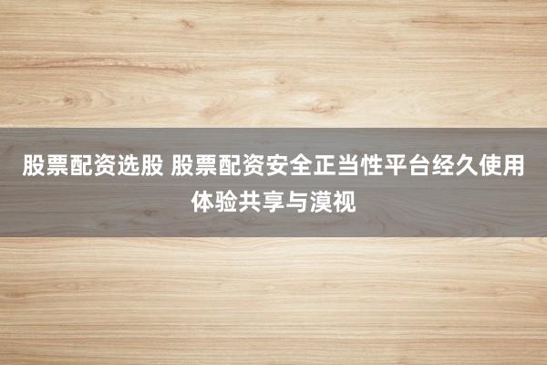 股票配资选股 股票配资安全正当性平台经久使用体验共享与漠视