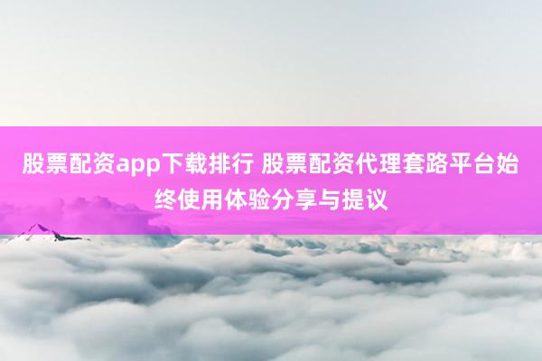 股票配资app下载排行 股票配资代理套路平台始终使用体验分享与提议