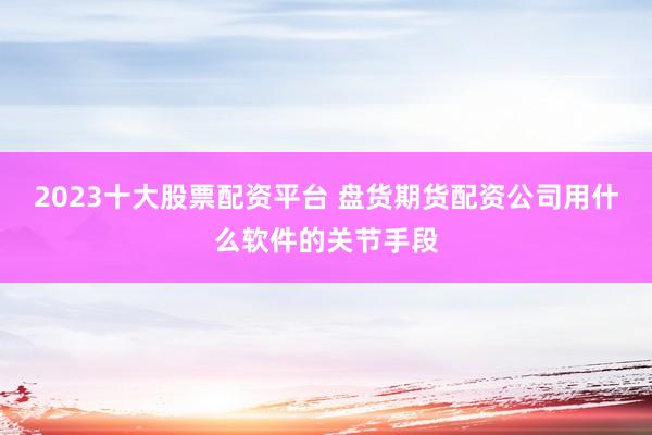 2023十大股票配资平台 盘货期货配资公司用什么软件的关节手段