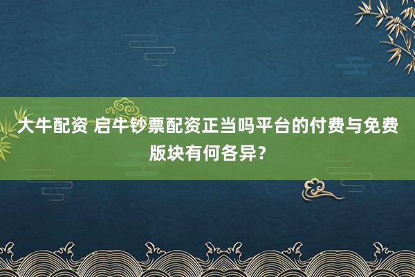 大牛配资 启牛钞票配资正当吗平台的付费与免费版块有何各异？