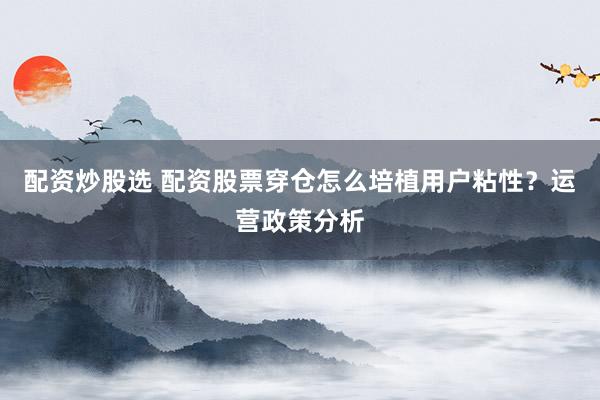 配资炒股选 配资股票穿仓怎么培植用户粘性？运营政策分析